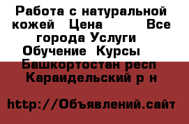 Работа с натуральной кожей › Цена ­ 500 - Все города Услуги » Обучение. Курсы   . Башкортостан респ.,Караидельский р-н